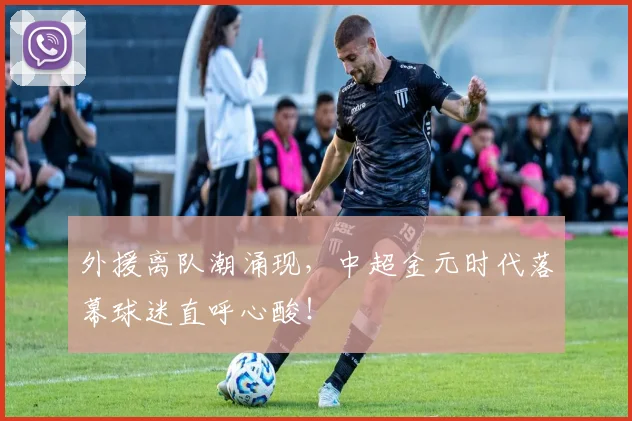 外援离队潮涌现，中超金元时代落幕球迷直呼心酸！