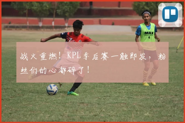 战火重燃！KPL季后赛一触即发，粉丝们的心都碎了！