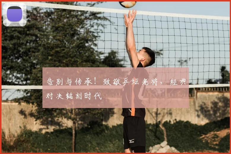 告别与传承！致敬乒坛老将，经典对决铭刻时代