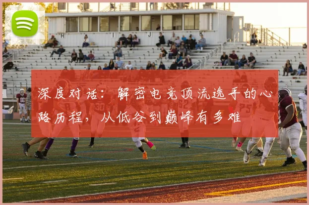 深度对话：解密电竞顶流选手的心路历程，从低谷到巅峰有多难
