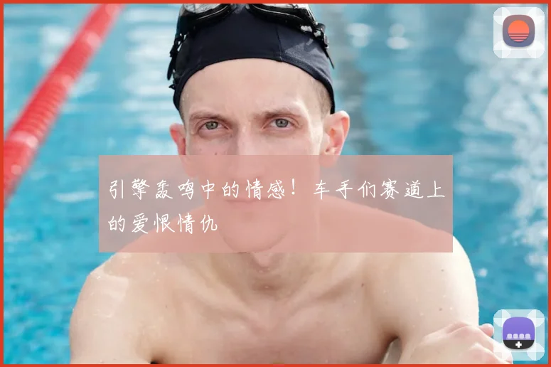 引擎轰鸣中的情感！车手们赛道上的爱恨情仇