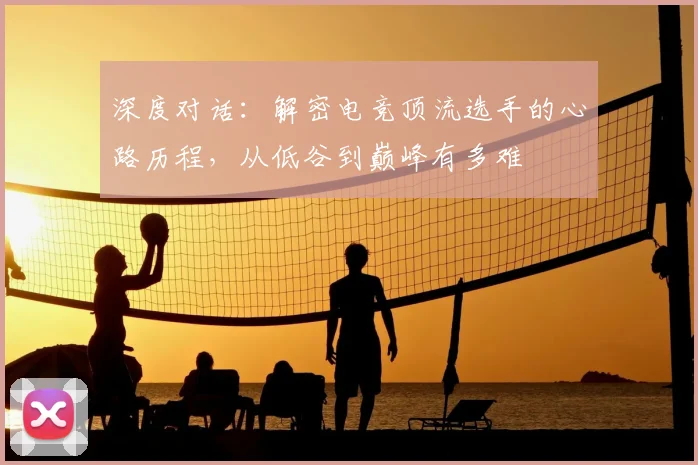 深度对话：解密电竞顶流选手的心路历程，从低谷到巅峰有多难