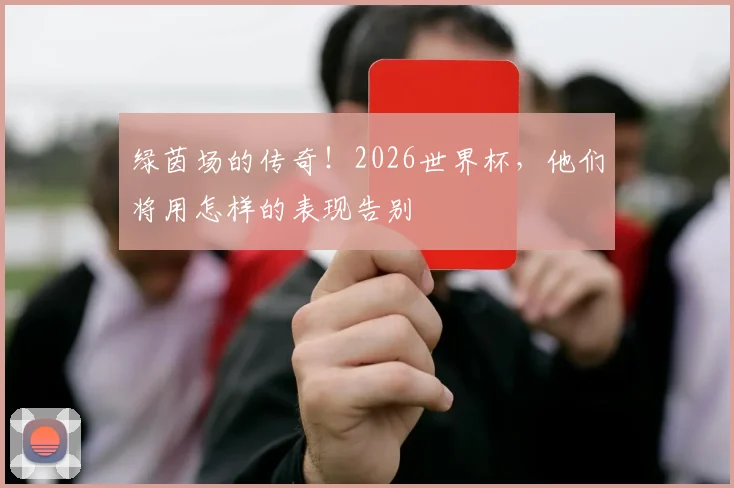 绿茵场的传奇！2026世界杯，他们将用怎样的表现告别