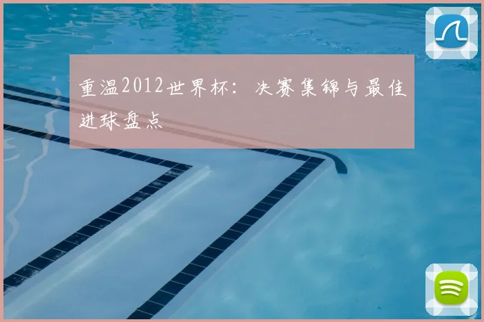 重温2012世界杯：决赛集锦与最佳进球盘点