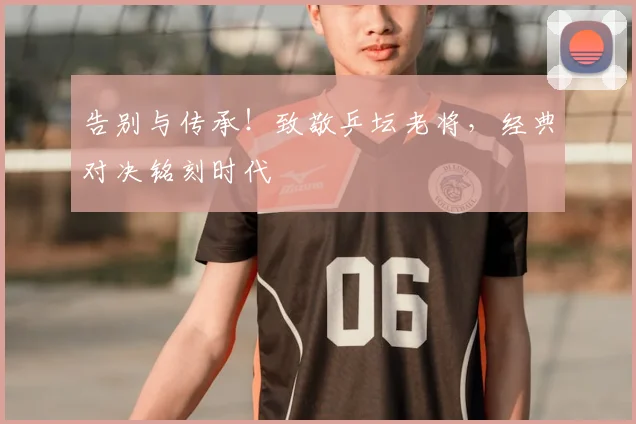 告别与传承！致敬乒坛老将，经典对决铭刻时代