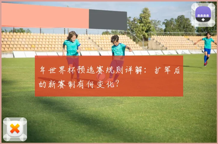 年世界杯预选赛规则详解:扩军后的新赛制有何变化?
