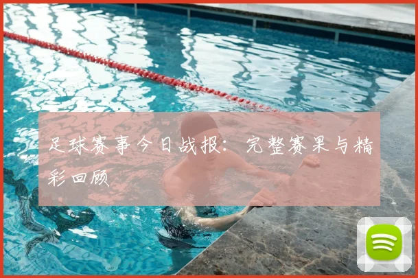 足球赛事今日战报：完整赛果与精彩回顾