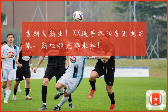告别与新生！XX选手挥泪告别老东家，新征程充满未知！