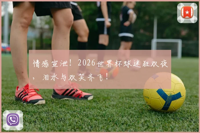 情感宣泄！2026世界杯球迷狂欢夜，泪水与欢笑齐飞！