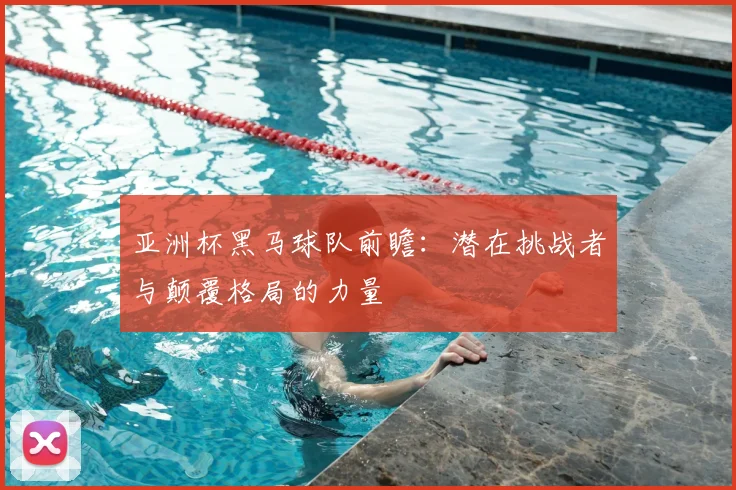 亚洲杯黑马球队前瞻：潜在挑战者与颠覆格局的力量