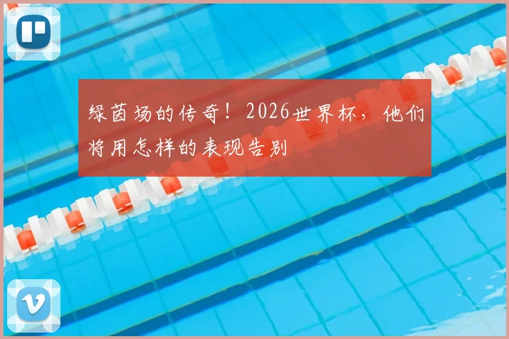绿茵场的传奇！2026世界杯，他们将用怎样的表现告别