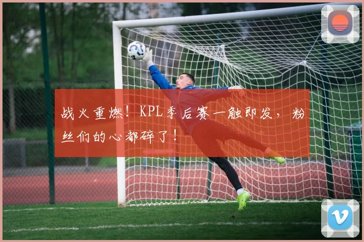 战火重燃！KPL季后赛一触即发，粉丝们的心都碎了！
