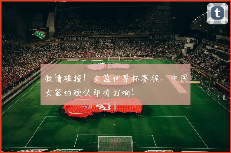 激情碰撞！女篮世界杯赛程，中国女篮的硬仗即将打响！