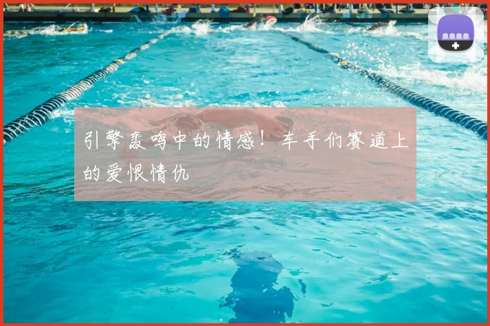 引擎轰鸣中的情感！车手们赛道上的爱恨情仇