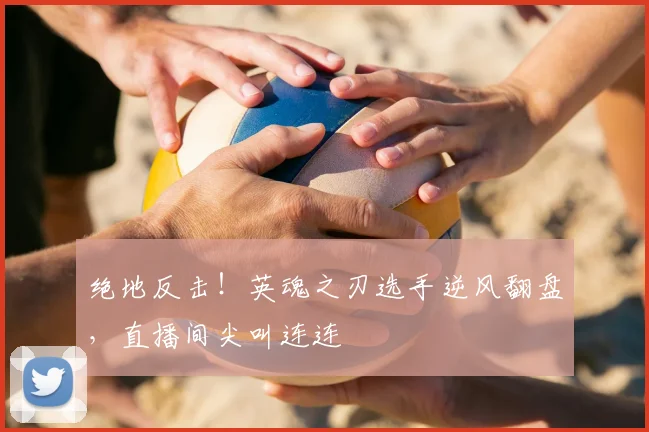 绝地反击！英魂之刃选手逆风翻盘，直播间尖叫连连