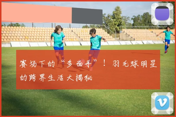 赛场下的“多面手”！羽毛球明星的跨界生活大揭秘